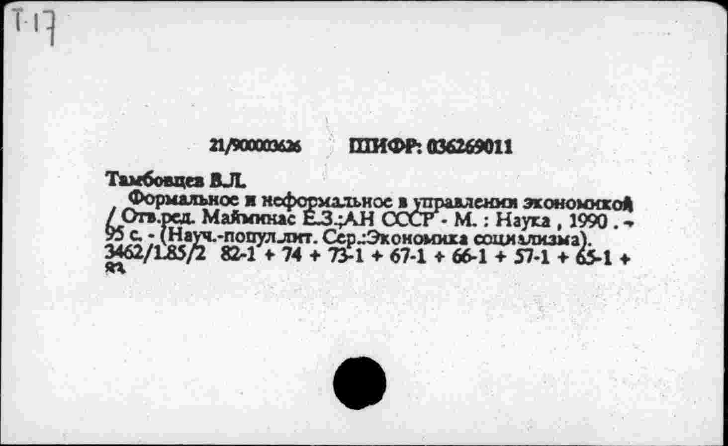 ﻿21/900003626 ШИФР: 036269011
Тамбовца ВЛ.
Формальное я неформальное в управлении экономикой /Огв.рад. Маймккас ЕЗ^АН СССГ-М.: Наука , 1990. -
; лНауч.-популлкт. Сер ^Экономика социализма).
3462/1Л5/2 82-1 > 74 + 73-1 ♦ 67-1 ♦ 66-1 + 57-1 + 65-1 ♦